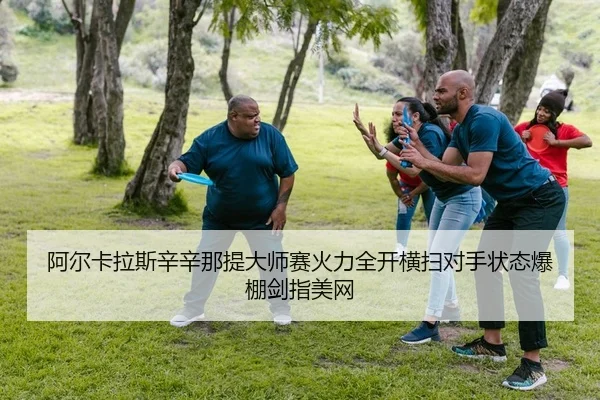 阿尔卡拉斯辛辛那提大师赛火力全开横扫对手状态爆棚剑指美网